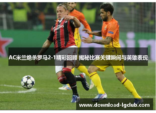 AC米兰绝杀罗马2-1精彩回顾 揭秘比赛关键瞬间与英雄表现 AC米兰绝杀罗马2-1精彩回顾 揭秘比赛关键瞬间与英雄表现