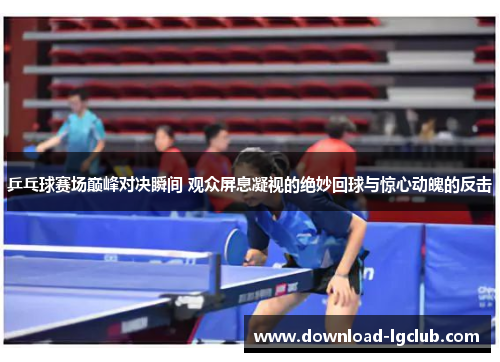 乒乓球赛场巅峰对决瞬间 观众屏息凝视的绝妙回球与惊心动魄的反击
