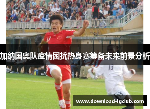 加纳国奥队疫情困扰热身赛筹备未来前景分析