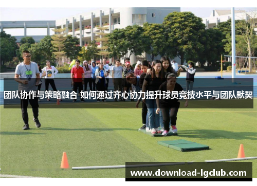 团队协作与策略融合 如何通过齐心协力提升球员竞技水平与团队默契 团队协作与策略融合 如何通过齐心协力提升球员竞技水平与团队默契