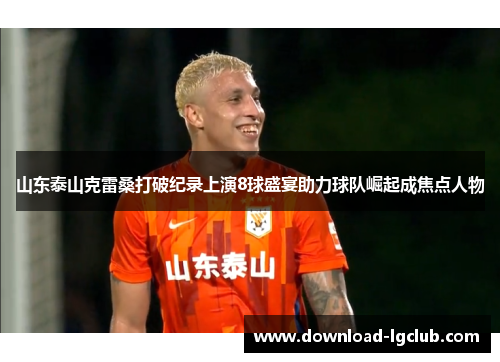 山东泰山克雷桑打破纪录上演8球盛宴助力球队崛起成焦点人物 山东泰山克雷桑打破纪录上演8球盛宴助力球队崛起成焦点人物