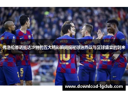 弗洛伦蒂诺抵达沙特的五大精彩瞬间揭秘球迷热议与足球盛宴的到来 弗洛伦蒂诺抵达沙特的五大精彩瞬间揭秘球迷热议与足球盛宴的到来