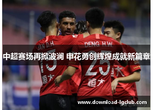 中超赛场再掀波澜 申花勇创辉煌成就新篇章 中超赛场再掀波澜 申花勇创辉煌成就新篇章