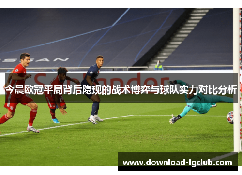 今晨欧冠平局背后隐现的战术博弈与球队实力对比分析