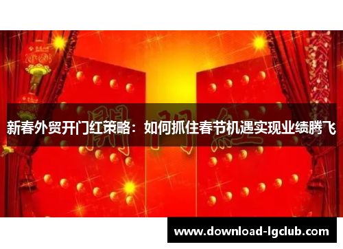 新春外贸开门红策略:如何抓住春节机遇实现业绩腾飞 新春外贸开门红策略:如何抓住春节机遇实现业绩腾飞