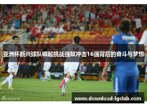 亚洲杯新兴球队崛起挑战强敌冲击16强背后的奋斗与梦想 亚洲杯新兴球队崛起挑战强敌冲击16强背后的奋斗与梦想