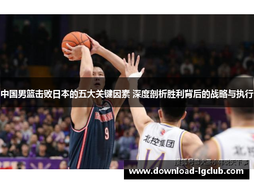 中国男篮击败日本的五大关键因素 深度剖析胜利背后的战略与执行