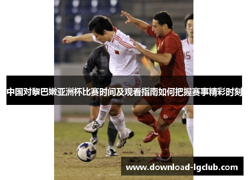 中国对黎巴嫩亚洲杯比赛时间及观看指南如何把握赛事精彩时刻