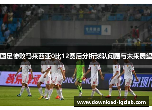 国足惨败马来西亚0比12赛后分析球队问题与未来展望