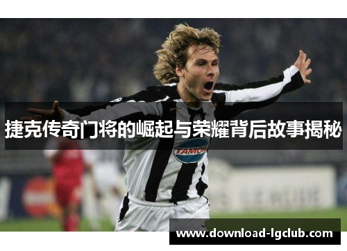 捷克传奇门将的崛起与荣耀背后故事揭秘 捷克传奇门将的崛起与荣耀背后故事揭秘