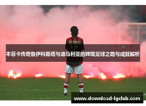本菲卡传奇鲁伊科斯塔与迪马利亚的辉煌足球之路与成就解析 本菲卡传奇鲁伊科斯塔与迪马利亚的辉煌足球之路与成就解析