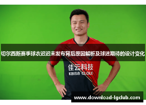 切尔西新赛季球衣迟迟未发布背后原因解析及球迷期待的设计变化 切尔西新赛季球衣迟迟未发布背后原因解析及球迷期待的设计变化