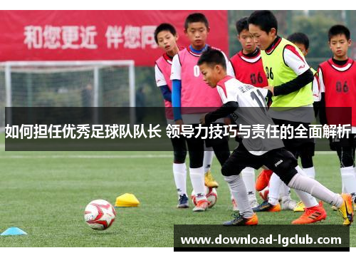 如何担任优秀足球队队长 领导力技巧与责任的全面解析