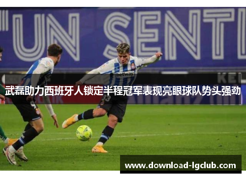 武磊助力西班牙人锁定半程冠军表现亮眼球队势头强劲 武磊助力西班牙人锁定半程冠军表现亮眼球队势头强劲