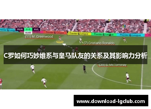 C罗如何巧妙维系与皇马队友的关系及其影响力分析 C罗如何巧妙维系与皇马队友的关系及其影响力分析