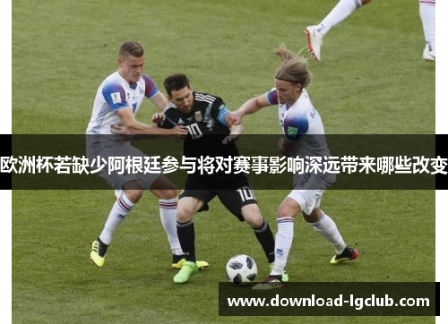 欧洲杯若缺少阿根廷参与将对赛事影响深远带来哪些改变