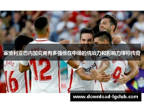 塞维利亚巴内加究竟有多强他在中场的统治力和影响力堪称传奇 塞维利亚巴内加究竟有多强他在中场的统治力和影响力堪称传奇