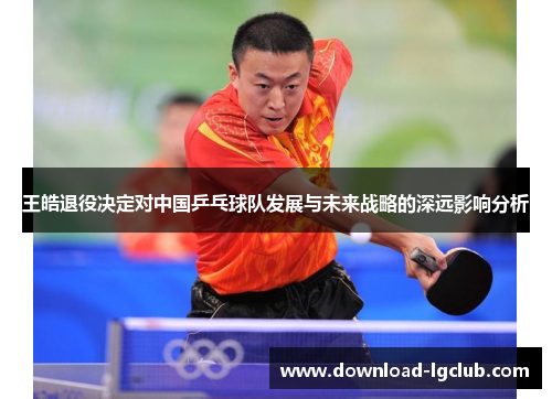 王皓退役决定对中国乒乓球队发展与未来战略的深远影响分析 王皓退役决定对中国乒乓球队发展与未来战略的深远影响分析