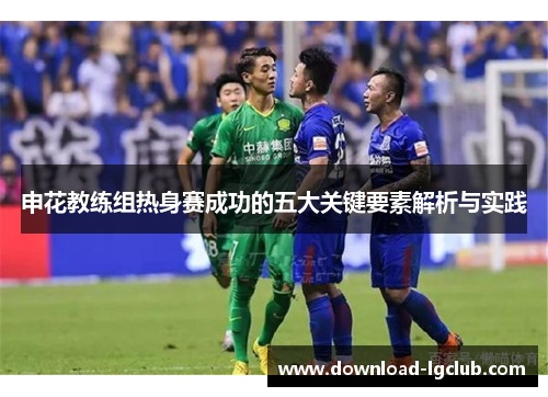 申花教练组热身赛成功的五大关键要素解析与实践 申花教练组热身赛成功的五大关键要素解析与实践