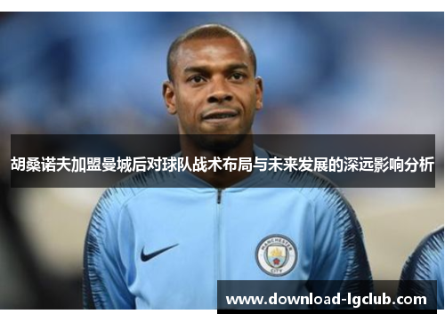 胡桑诺夫加盟曼城后对球队战术布局与未来发展的深远影响分析
