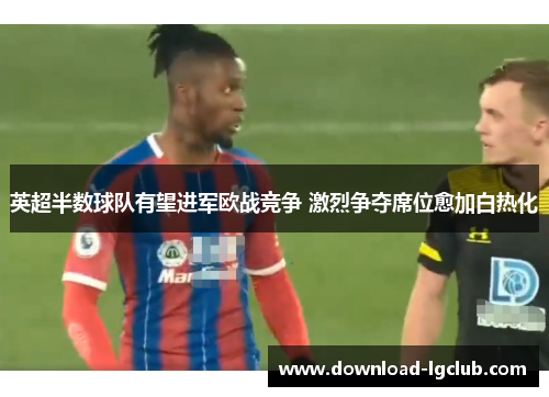英超半数球队有望进军欧战竞争 激烈争夺席位愈加白热化