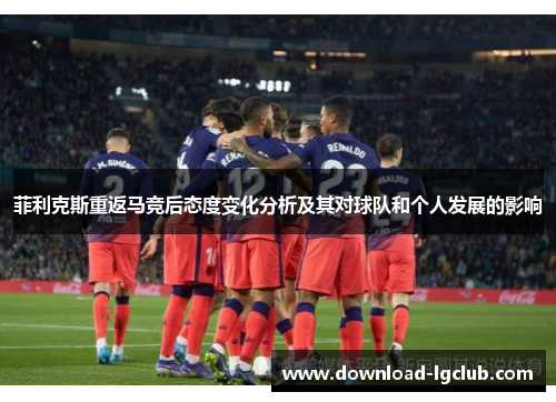 菲利克斯重返马竞后态度变化分析及其对球队和个人发展的影响 菲利克斯重返马竞后态度变化分析及其对球队和个人发展的影响