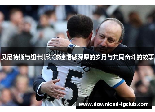 贝尼特斯与纽卡斯尔球迷情感深厚的岁月与共同奋斗的故事