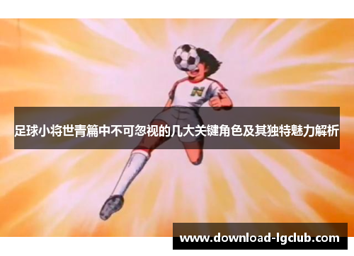 足球小将世青篇中不可忽视的几大关键角色及其独特魅力解析