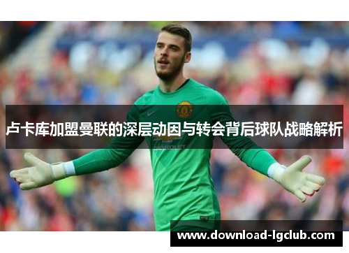 卢卡库加盟曼联的深层动因与转会背后球队战略解析 卢卡库加盟曼联的深层动因与转会背后球队战略解析