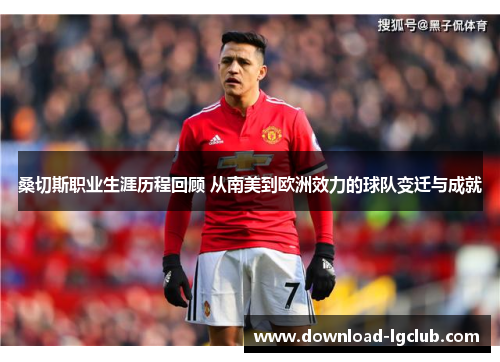 桑切斯职业生涯历程回顾 从南美到欧洲效力的球队变迁与成就 桑切斯职业生涯历程回顾 从南美到欧洲效力的球队变迁与成就