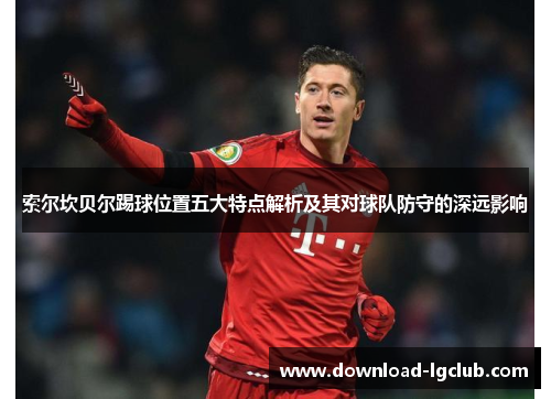 索尔坎贝尔踢球位置五大特点解析及其对球队防守的深远影响 索尔坎贝尔踢球位置五大特点解析及其对球队防守的深远影响
