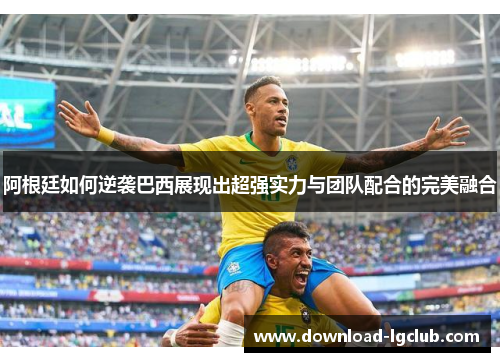 阿根廷如何逆袭巴西展现出超强实力与团队配合的完美融合 阿根廷如何逆袭巴西展现出超强实力与团队配合的完美融合