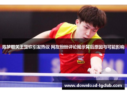 陈梦取关王楚钦引发热议 网友纷纷评论揭示背后原因与可能影响 陈梦取关王楚钦引发热议 网友纷纷评论揭示背后原因与可能影响