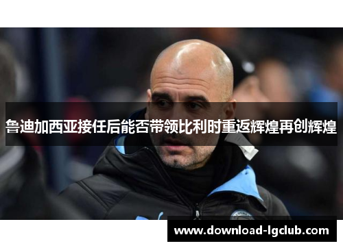 鲁迪加西亚接任后能否带领比利时重返辉煌再创辉煌