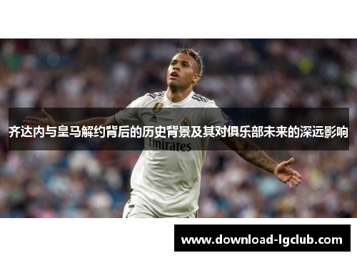 齐达内与皇马解约背后的历史背景及其对俱乐部未来的深远影响