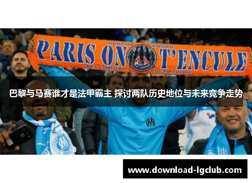 巴黎与马赛谁才是法甲霸主 探讨两队历史地位与未来竞争走势