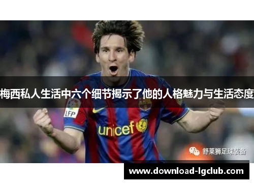 梅西私人生活中六个细节揭示了他的人格魅力与生活态度