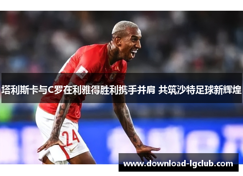 塔利斯卡与C罗在利雅得胜利携手并肩 共筑沙特足球新辉煌