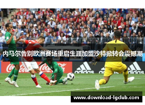 内马尔告别欧洲赛场重启生涯加盟沙特掀转会震撼潮